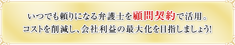 いつでも頼りになる弁護士を顧問契約で活用。コストを削減し、会社利益の最大化を目指しましょう！