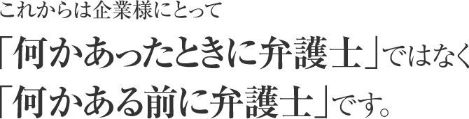 これからは企業様にとって「何かあったときに弁護士」ではなく「何かある前に弁護士」です。