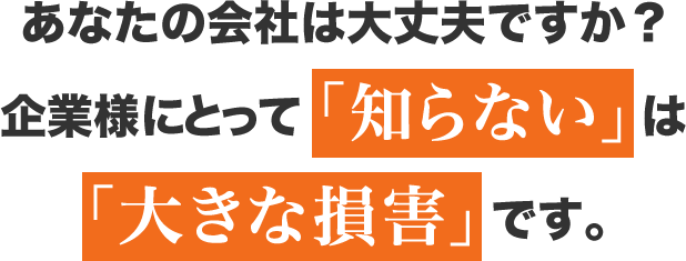 あなたの会社は大丈夫ですか？企業様にとって「知らない」は「大きな損害」です