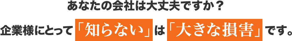 あなたの会社は大丈夫ですか？企業様にとって「知らない」は「大きな損害」です